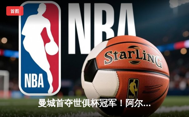 曼城首夺世俱杯冠军！阿尔瓦雷斯闪耀决赛，蓝月亮加冕年度五冠王