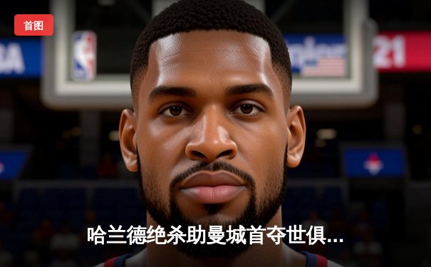 哈兰德绝杀助曼城首夺世俱杯，免费直播平台盘点