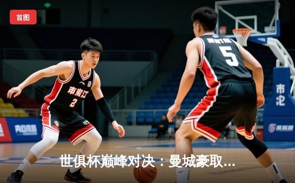 世俱杯巅峰对决：曼城豪取冠军，阿尔瓦雷斯成关键先生