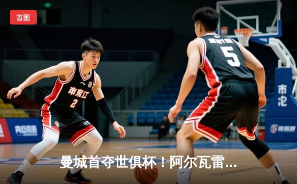 曼城首夺世俱杯！阿尔瓦雷斯加时绝杀 中国球迷可通过咪咕视频免费观看全程直播