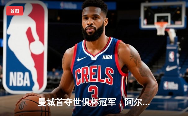 曼城首夺世俱杯冠军，阿尔瓦雷斯决赛梅开二度创历史