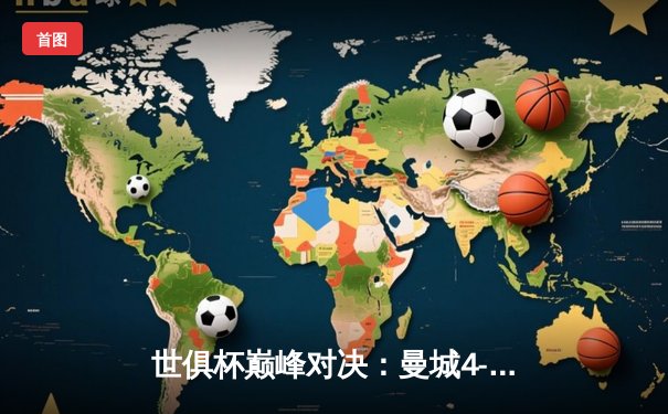 世俱杯巅峰对决：曼城4-0横扫弗鲁米嫩塞首度加冕，阿尔瓦雷斯独造三球闪耀沙特