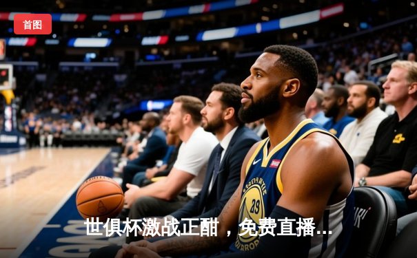 世俱杯激战正酣，免费直播平台全景指南