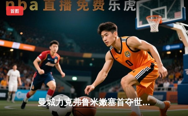 曼城力克弗鲁米嫩塞首夺世俱杯，哈兰德关键破门助蓝月亮加冕三冠王