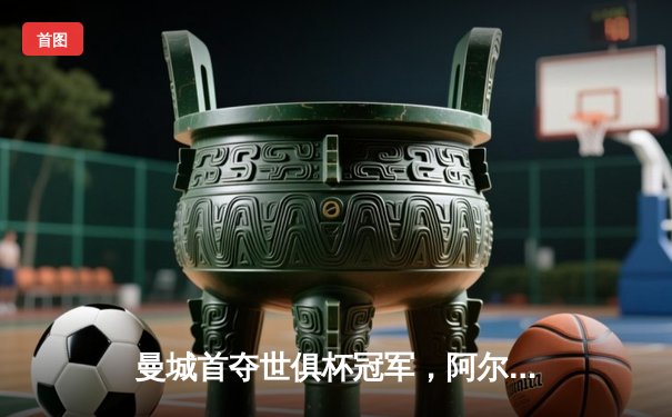 曼城首夺世俱杯冠军，阿尔瓦雷斯闪耀决赛助队登顶世界之巅