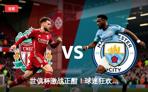 世俱杯激战正酣！球迷狂欢夜，一文看懂免费观赛平台与赛事最新战况