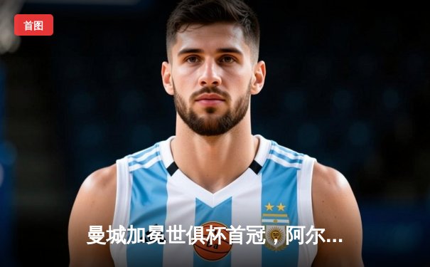 曼城加冕世俱杯首冠，阿尔瓦雷斯闪耀决赛