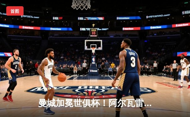 曼城加冕世俱杯！阿尔瓦雷斯双响，蓝月军团首度登顶世界之巅