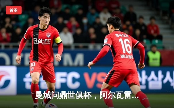 曼城问鼎世俱杯，阿尔瓦雷斯闪耀决赛