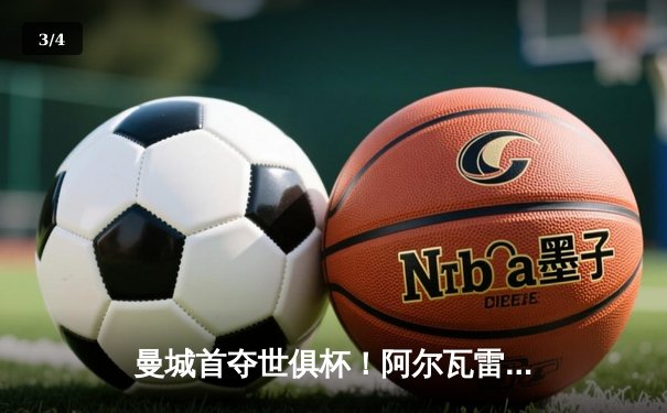 曼城首夺世俱杯！阿尔瓦雷斯双响加冕王中王，免费直播平台引爆球迷狂欢 - 3